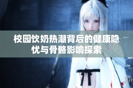 校园饮奶热潮背后的健康隐忧与骨骼影响探索