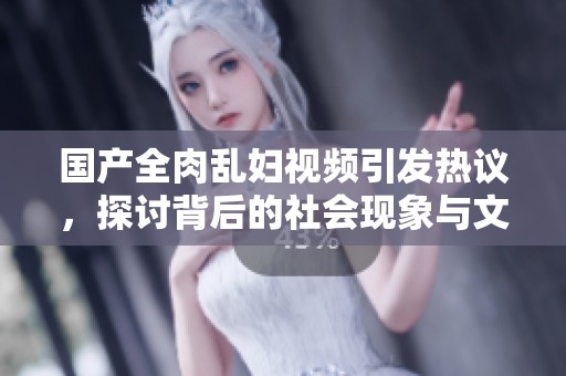 国产全肉乱妇视频引发热议，探讨背后的社会现象与文化意义