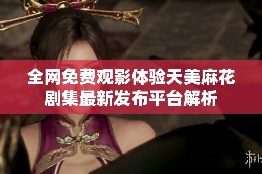 全网免费观影体验天美麻花剧集最新发布平台解析