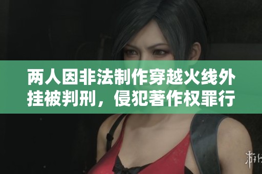 两人因非法制作穿越火线外挂被判刑，侵犯著作权罪行曝光