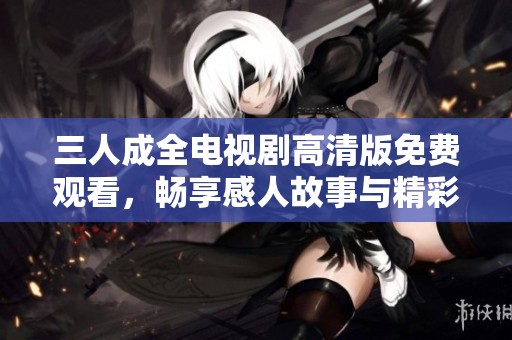 三人成全电视剧高清版免费观看，畅享感人故事与精彩剧情