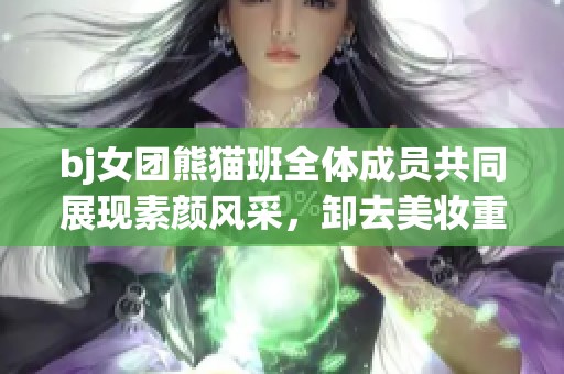 bj女团熊猫班全体成员共同展现素颜风采，卸去美妆重塑自我