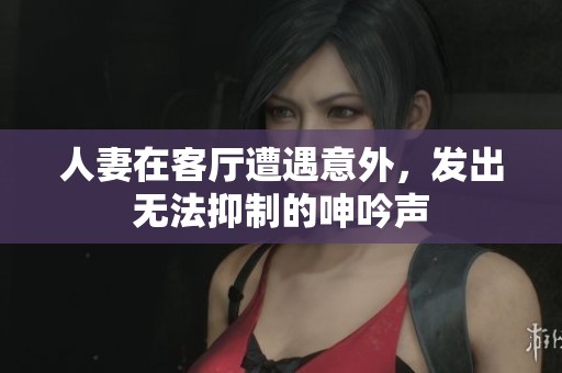 人妻在客厅遭遇意外，发出无法抑制的呻吟声
