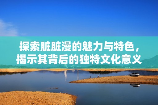 探索脏脏漫的魅力与特色，揭示其背后的独特文化意义