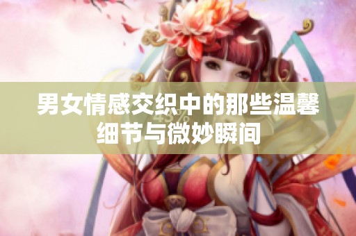 男女情感交织中的那些温馨细节与微妙瞬间