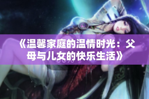 《温馨家庭的温情时光：父母与儿女的快乐生活》