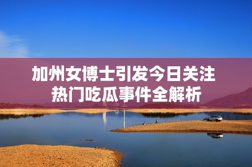 加州女博士引发今日关注 热门吃瓜事件全解析