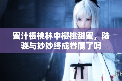蜜汁樱桃林中樱桃甜蜜，陆骁与妙妙终成眷属了吗