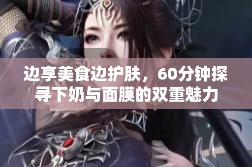 边享美食边护肤，60分钟探寻下奶与面膜的双重魅力