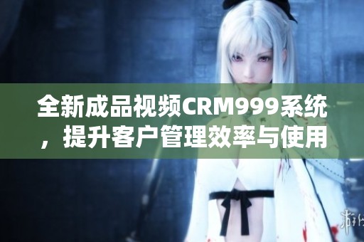 全新成品视频CRM999系统，提升客户管理效率与使用体验