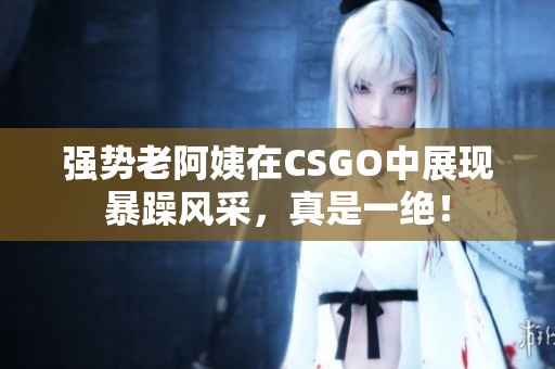 强势老阿姨在CSGO中展现暴躁风采，真是一绝！