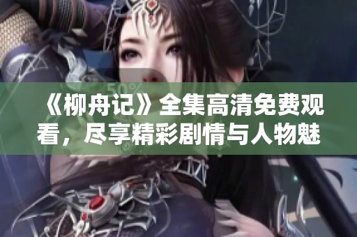 《柳舟记》全集高清免费观看，尽享精彩剧情与人物魅力
