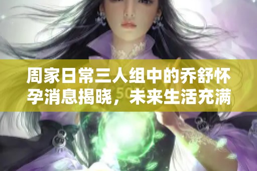 周家日常三人组中的乔舒怀孕消息揭晓，未来生活充满期待