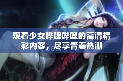 观看少女哔哩哔哩的高清精彩内容，尽享青春热潮