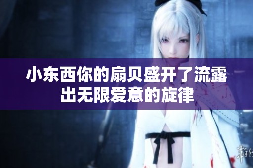 小东西你的扇贝盛开了流露出无限爱意的旋律