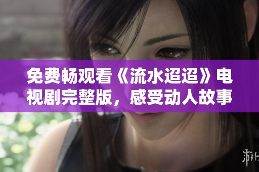 免费畅观看《流水迢迢》电视剧完整版，感受动人故事魅力