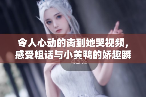令人心动的脔到她哭视频，感受粗话与小黄鸭的娇趣瞬间