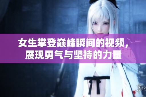女生攀登巅峰瞬间的视频，展现勇气与坚持的力量
