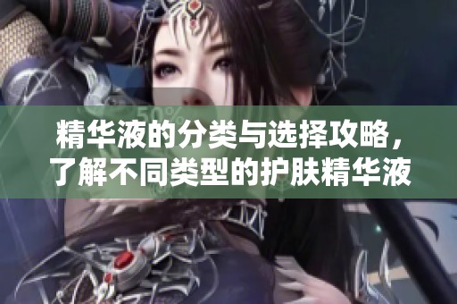 精华液的分类与选择攻略，了解不同类型的护肤精华液差异