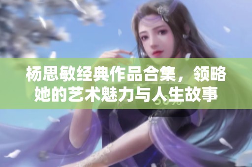 杨思敏经典作品合集，领略她的艺术魅力与人生故事