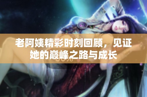 老阿姨精彩时刻回顾，见证她的巅峰之路与成长