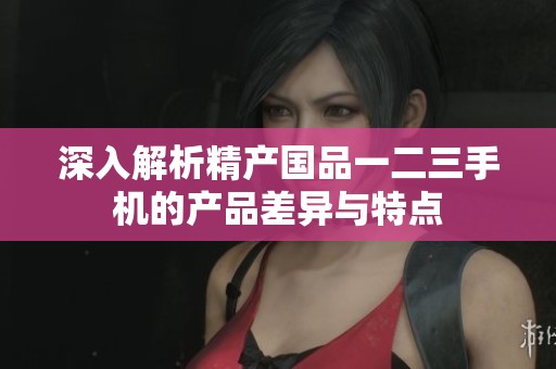 深入解析精产国品一二三手机的产品差异与特点