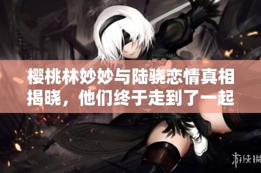樱桃林妙妙与陆骁恋情真相揭晓，他们终于走到了一起吗