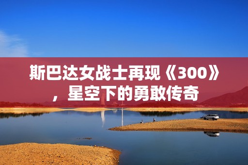 斯巴达女战士再现《300》，星空下的勇敢传奇