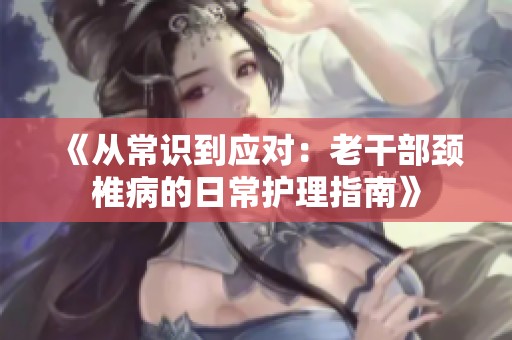 《从常识到应对：老干部颈椎病的日常护理指南》
