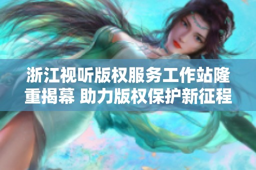 浙江视听版权服务工作站隆重揭幕 助力版权保护新征程