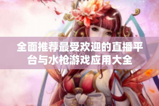 全面推荐最受欢迎的直播平台与水枪游戏应用大全