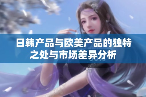 日韩产品与欧美产品的独特之处与市场差异分析