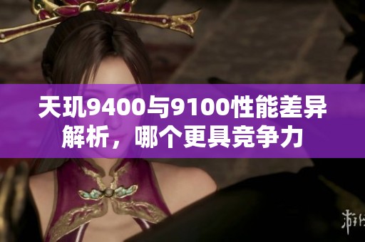 天玑9400与9100性能差异解析，哪个更具竞争力