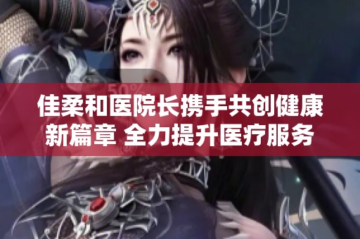 佳柔和医院长携手共创健康新篇章 全力提升医疗服务质量