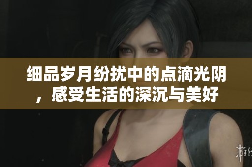 细品岁月纷扰中的点滴光阴，感受生活的深沉与美好