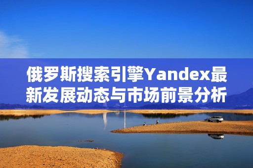 俄罗斯搜索引擎Yandex最新发展动态与市场前景分析