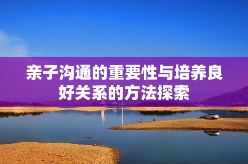 亲子沟通的重要性与培养良好关系的方法探索