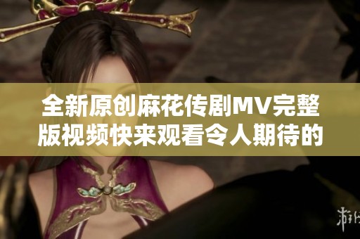 全新原创麻花传剧MV完整版视频快来观看令人期待的精彩内容