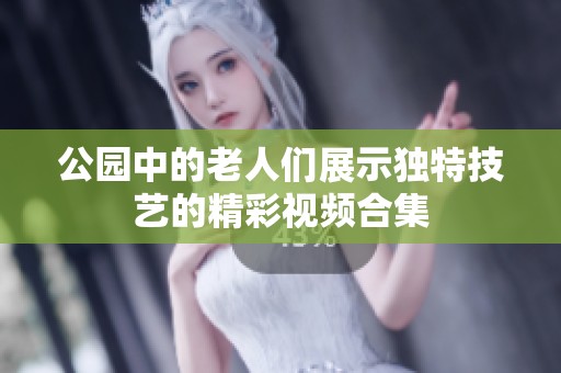 公园中的老人们展示独特技艺的精彩视频合集