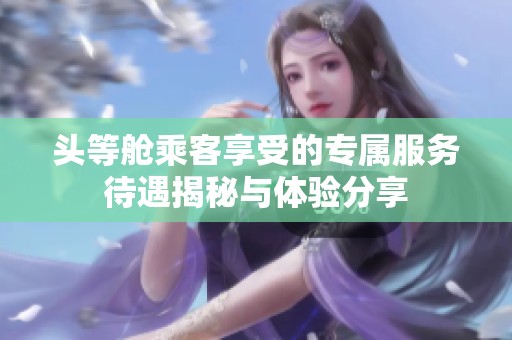 头等舱乘客享受的专属服务待遇揭秘与体验分享