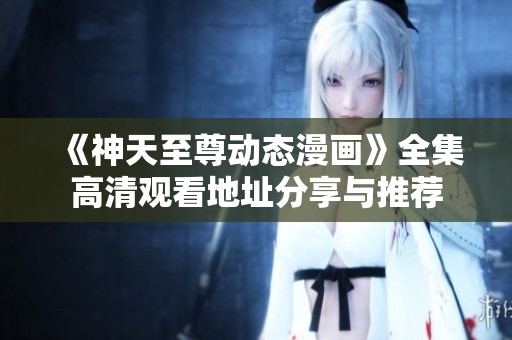 《神天至尊动态漫画》全集高清观看地址分享与推荐