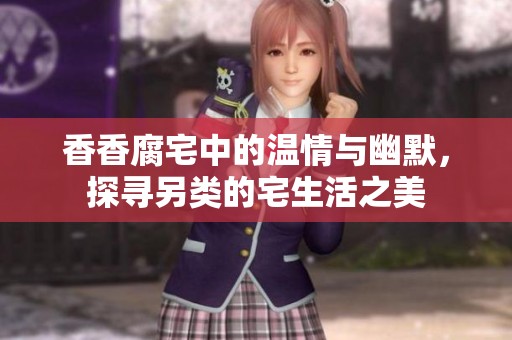香香腐宅中的温情与幽默，探寻另类的宅生活之美