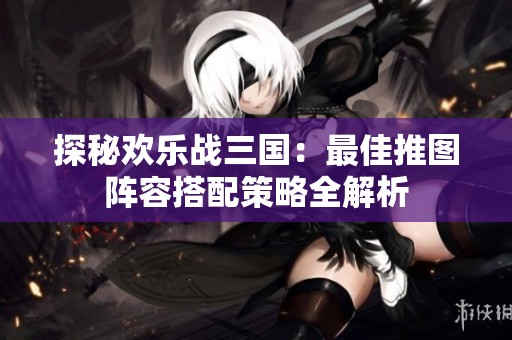 探秘欢乐战三国：最佳推图阵容搭配策略全解析