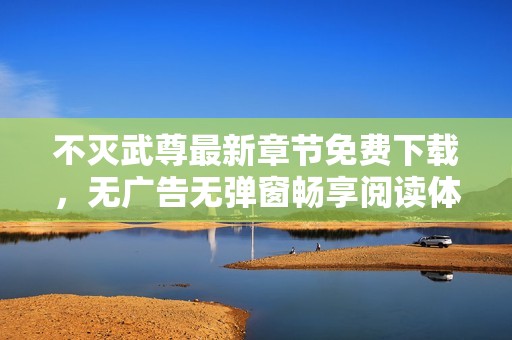 不灭武尊最新章节免费下载，无广告无弹窗畅享阅读体验