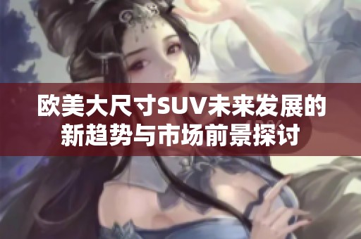 欧美大尺寸SUV未来发展的新趋势与市场前景探讨