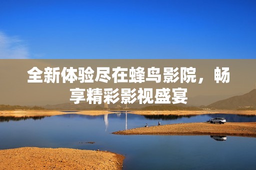 全新体验尽在蜂鸟影院，畅享精彩影视盛宴