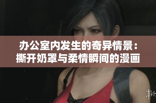 办公室内发生的奇异情景：撕开奶罩与柔情瞬间的漫画揭秘