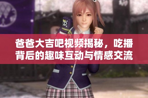 爸爸大吉吧视频揭秘，吃播背后的趣味互动与情感交流