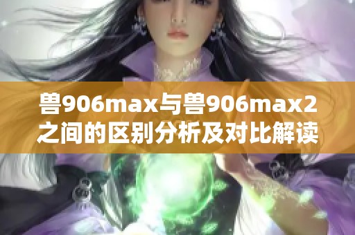 兽906max与兽906max2之间的区别分析及对比解读