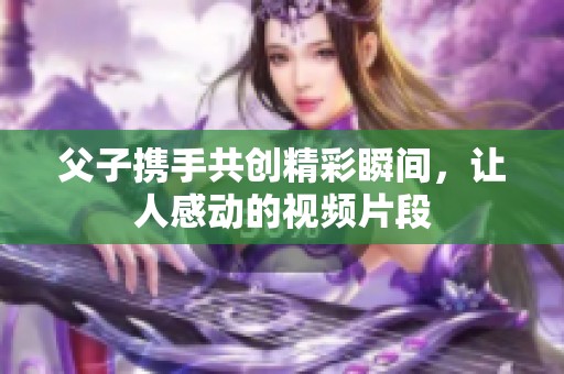 父子携手共创精彩瞬间，让人感动的视频片段